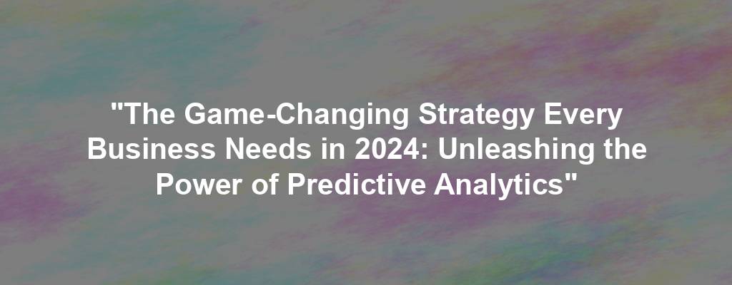 "The Game-Changing Strategy Every Business Needs in 2024: Unleashing the Power of Predictive Analytics"
