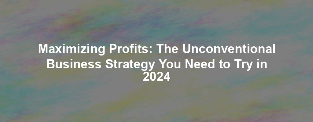 Maximizing Profits: The Unconventional Business Strategy You Need to Try in 2024