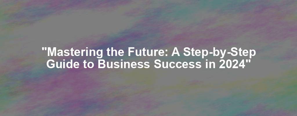 "Mastering the Future: A Step-by-Step Guide to Business Success in 2024"