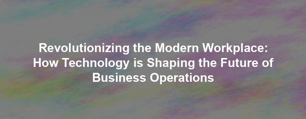 Revolutionizing the Modern Workplace: How Technology is Shaping the Future of Business Operations