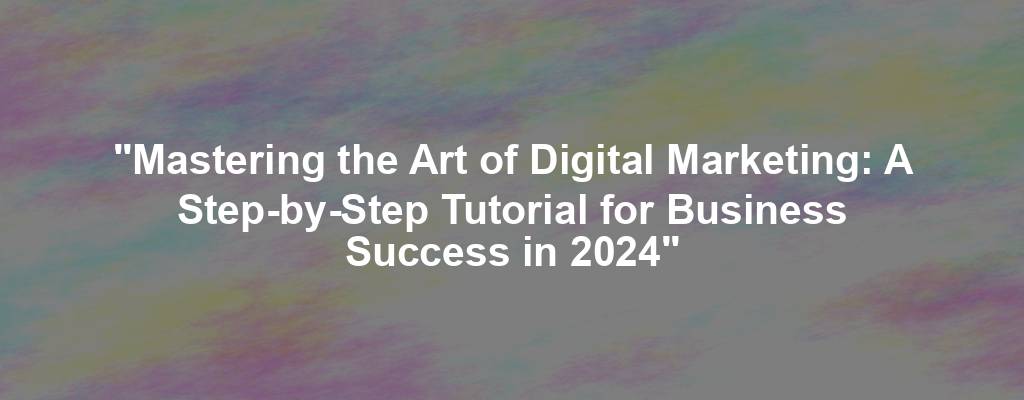 "Mastering the Art of Digital Marketing: A Step-by-Step Tutorial for Business Success in 2024"