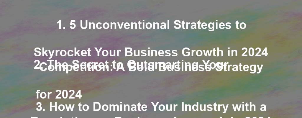 1. 5 Unconventional Strategies to Skyrocket Your Business Growth in 2024
2. The Secret to Outsmarting Your Competition: A Bold Business Strategy for 2024
3. How to Dominate Your Industry with a Revolutionary Business Approach in 2024
4. The Ultimate Guide to Implementing a Winning Business Strategy for 2024
5. Stay Ahead of the Curve: Proven Tactics for Business Success in 2024