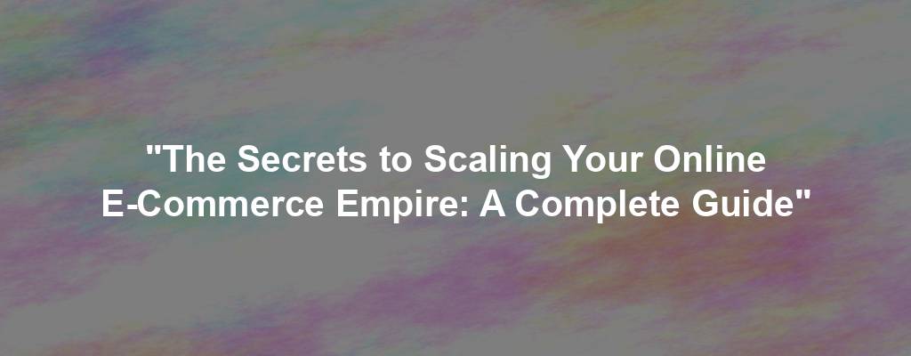"The Secrets to Scaling Your Online E-Commerce Empire: A Complete Guide"