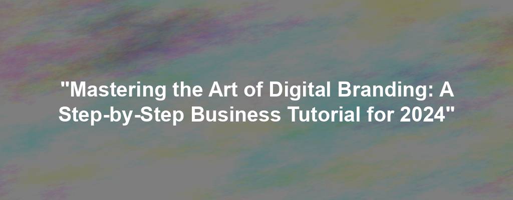"Mastering the Art of Digital Branding: A Step-by-Step Business Tutorial for 2024"