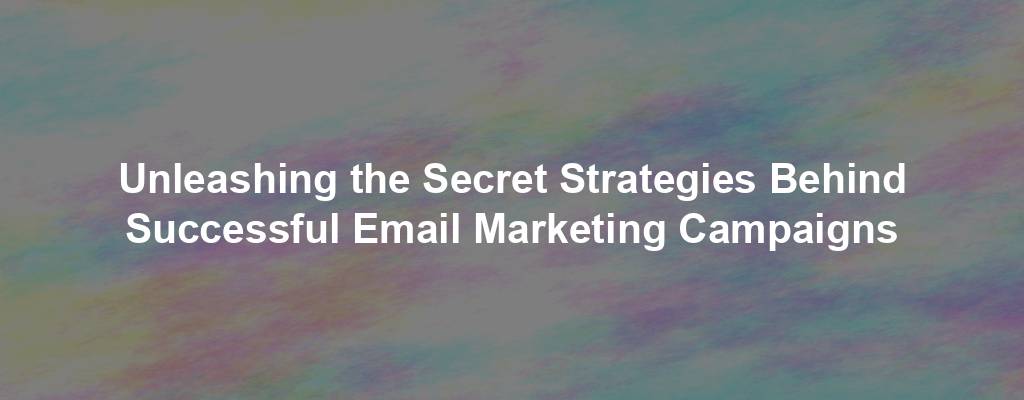 Unleashing the Secret Strategies Behind Successful Email Marketing Campaigns