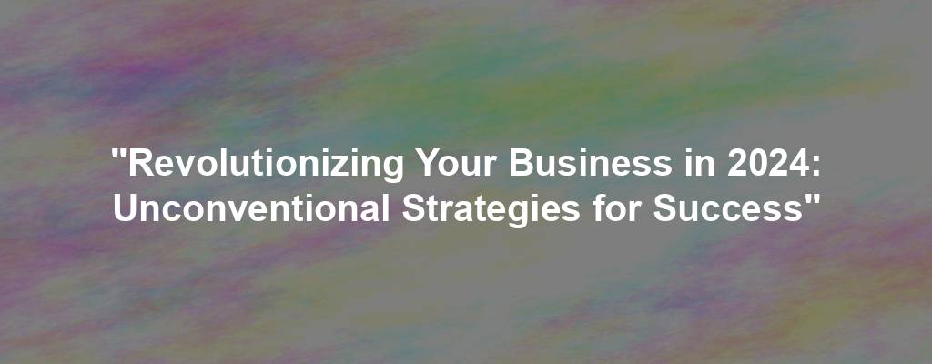 "Revolutionizing Your Business in 2024: Unconventional Strategies for Success"