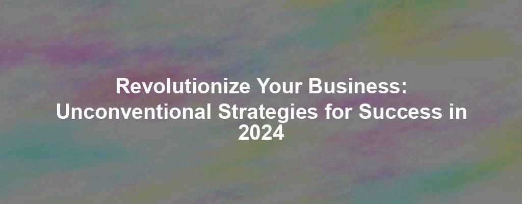 Revolutionize Your Business: Unconventional Strategies for Success in 2024
