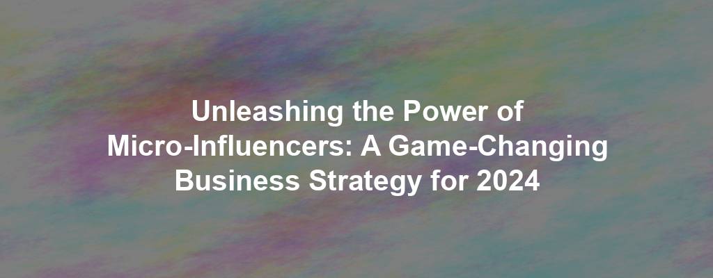 Unleashing the Power of Micro-Influencers: A Game-Changing Business Strategy for 2024