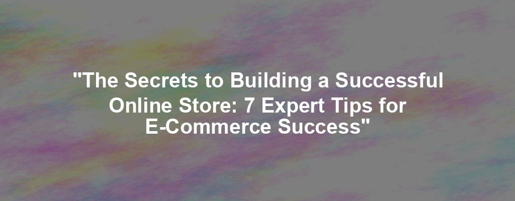 "The Secrets to Building a Successful Online Store: 7 Expert Tips for E-Commerce Success"