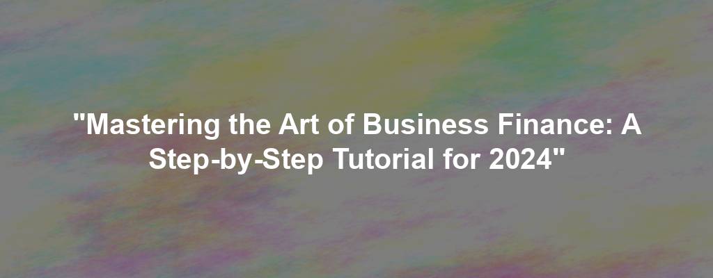 "Mastering the Art of Business Finance: A Step-by-Step Tutorial for 2024"