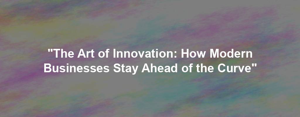 "The Art of Innovation: How Modern Businesses Stay Ahead of the Curve"