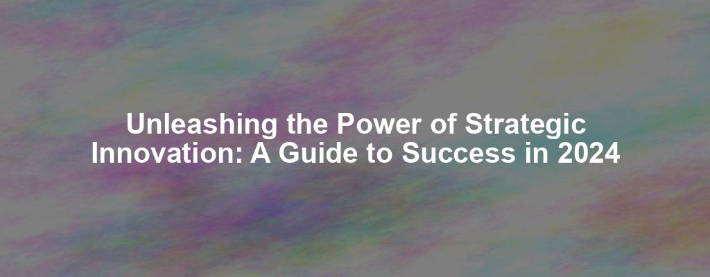 Unleashing the Power of Strategic Innovation: A Guide to Success in 2024