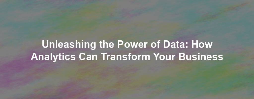 Unleashing the Power of Data: How Analytics Can Transform Your Business