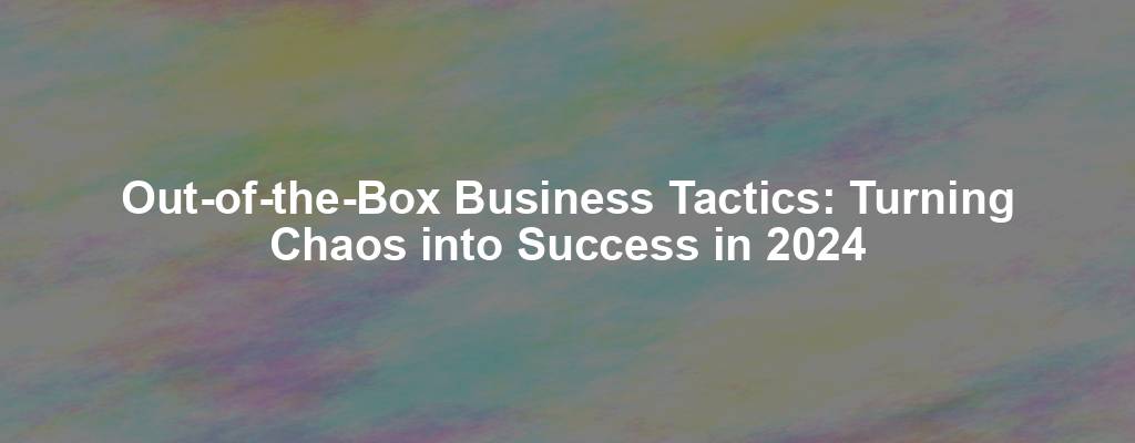 Out-of-the-Box Business Tactics: Turning Chaos into Success in 2024