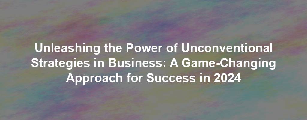 Unleashing the Power of Unconventional Strategies in Business: A Game-Changing Approach for Success in 2024