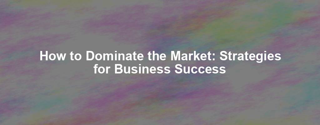 How to Dominate the Market: Strategies for Business Success