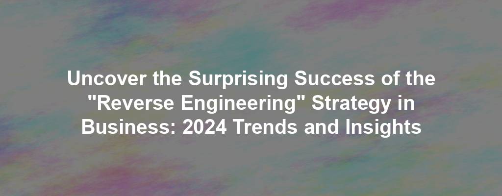 Uncover the Surprising Success of the "Reverse Engineering" Strategy in Business: 2024 Trends and Insights