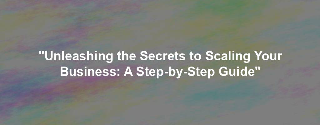 "Unleashing the Secrets to Scaling Your Business: A Step-by-Step Guide"