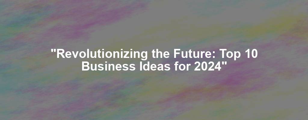 "Revolutionizing the Future: Top 10 Business Ideas for 2024"