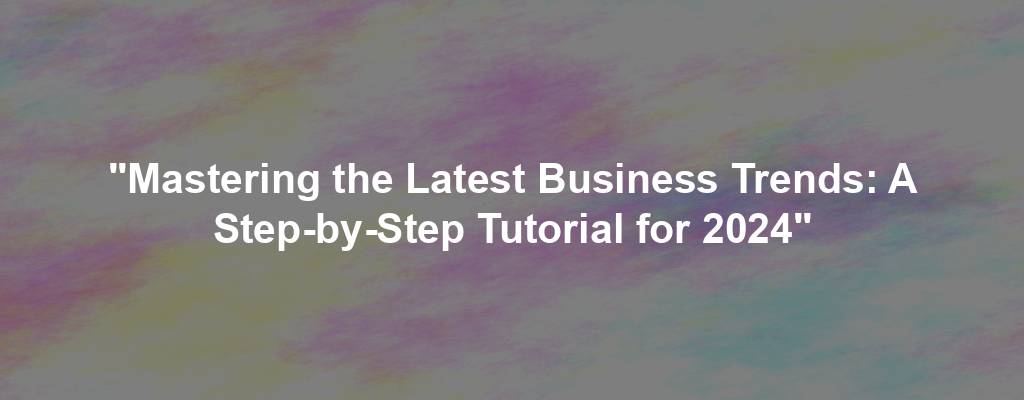 "Mastering the Latest Business Trends: A Step-by-Step Tutorial for 2024"