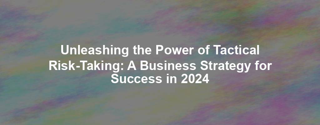 Unleashing the Power of Tactical Risk-Taking: A Business Strategy for Success in 2024