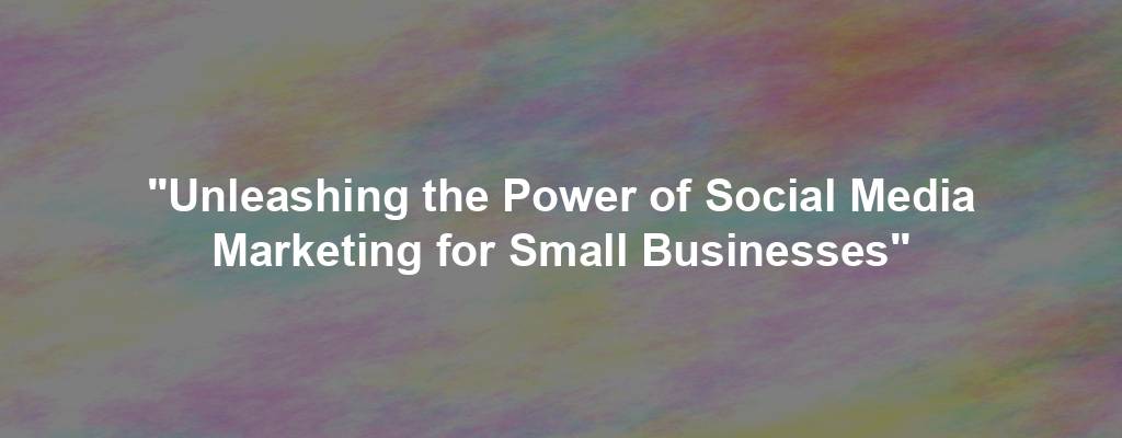 "Unleashing the Power of Social Media Marketing for Small Businesses"