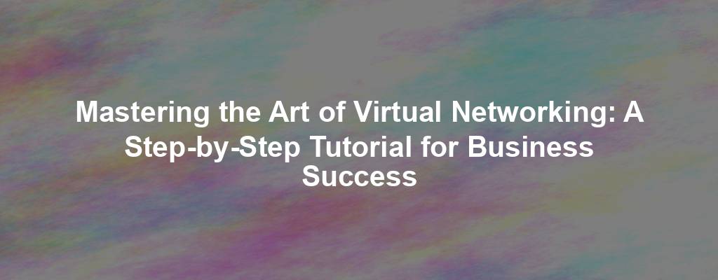 Mastering the Art of Virtual Networking: A Step-by-Step Tutorial for Business Success