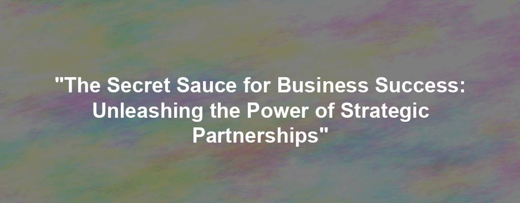 "The Secret Sauce for Business Success: Unleashing the Power of Strategic Partnerships"
