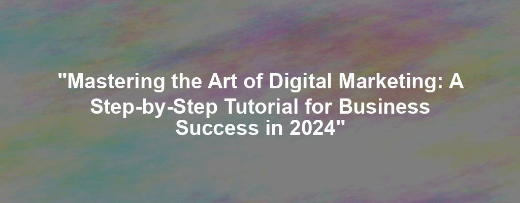 "Mastering the Art of Digital Marketing: A Step-by-Step Tutorial for Business Success in 2024"