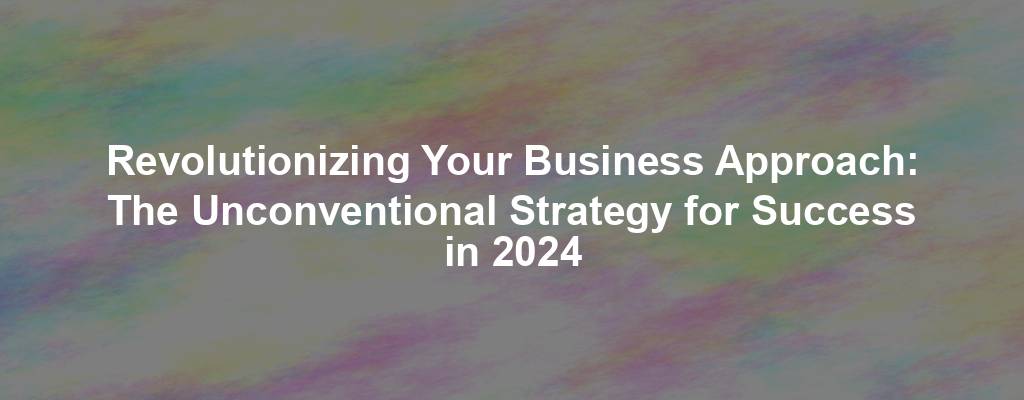 Revolutionizing Your Business Approach: The Unconventional Strategy for Success in 2024