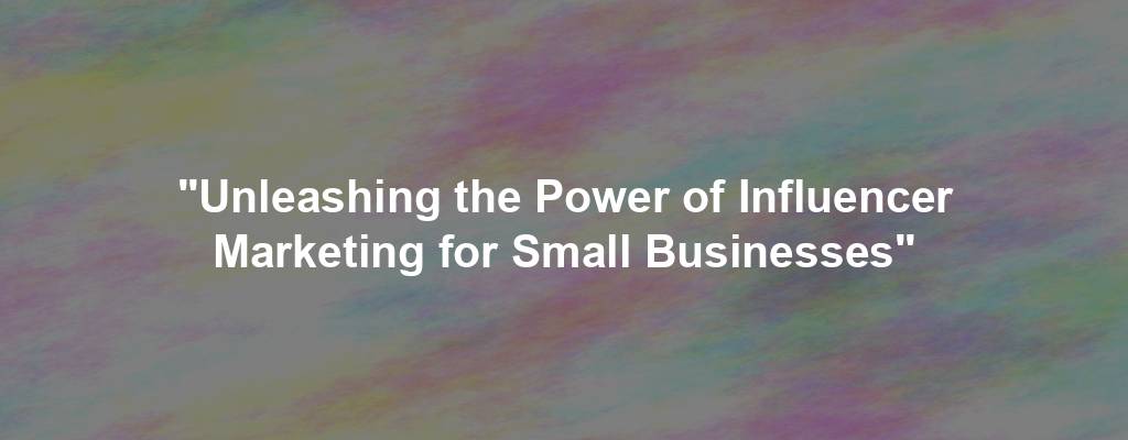 "Unleashing the Power of Influencer Marketing for Small Businesses"