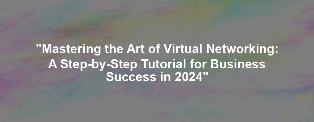 "Mastering the Art of Virtual Networking: A Step-by-Step Tutorial for Business Success in 2024"