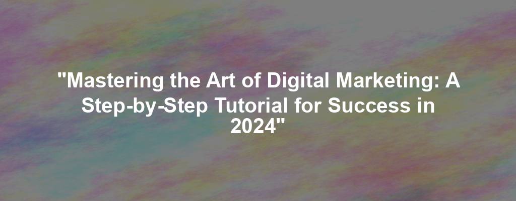 "Mastering the Art of Digital Marketing: A Step-by-Step Tutorial for Success in 2024"