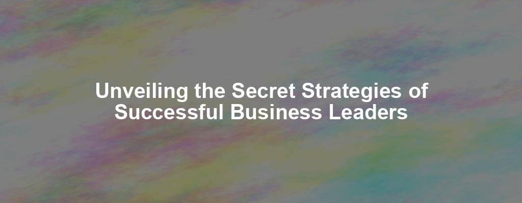 Unveiling the Secret Strategies of Successful Business Leaders