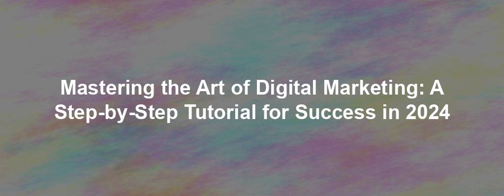Mastering the Art of Digital Marketing: A Step-by-Step Tutorial for Success in 2024