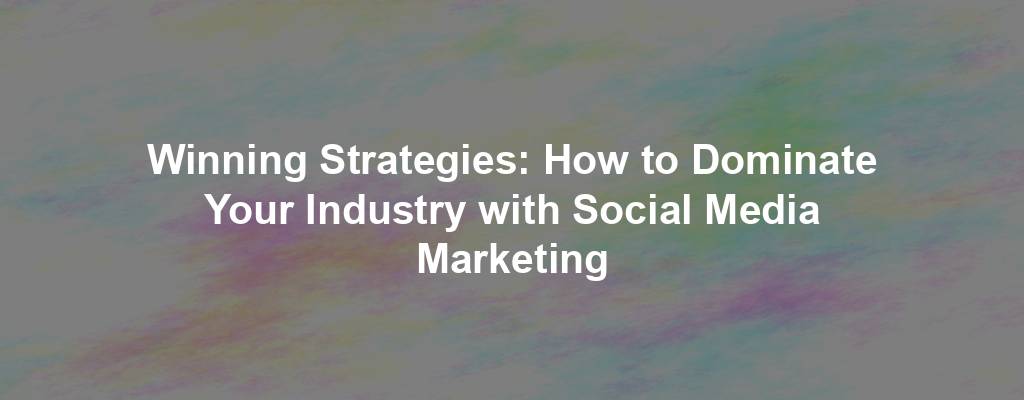 Winning Strategies: How to Dominate Your Industry with Social Media Marketing