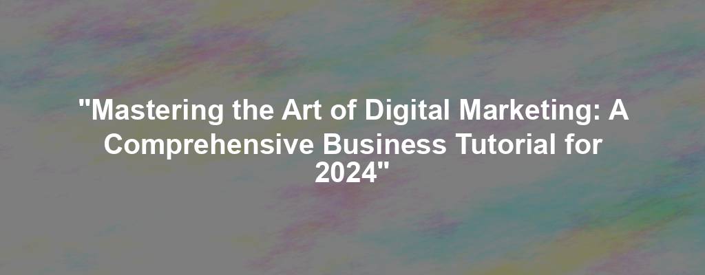 "Mastering the Art of Digital Marketing: A Comprehensive Business Tutorial for 2024"