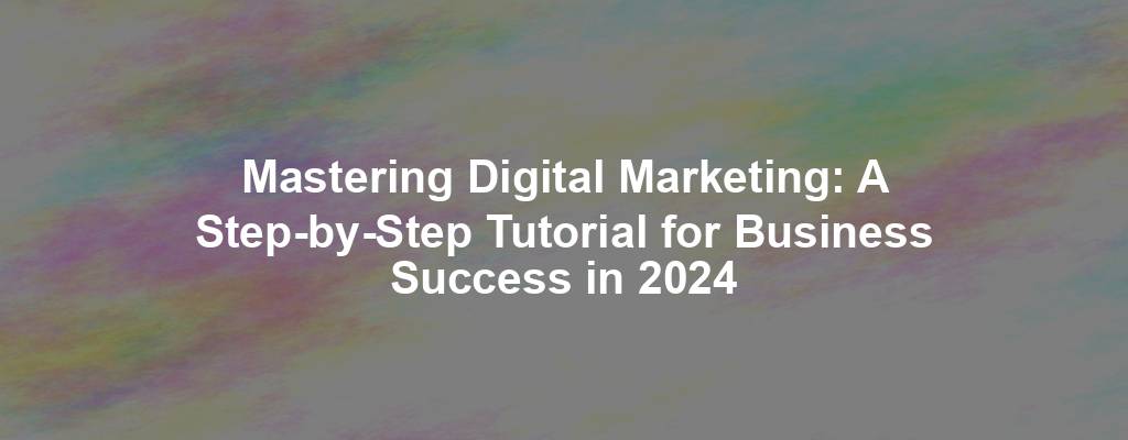 Mastering Digital Marketing: A Step-by-Step Tutorial for Business Success in 2024