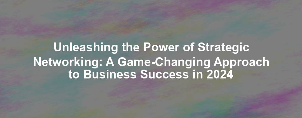 Unleashing the Power of Strategic Networking: A Game-Changing Approach to Business Success in 2024