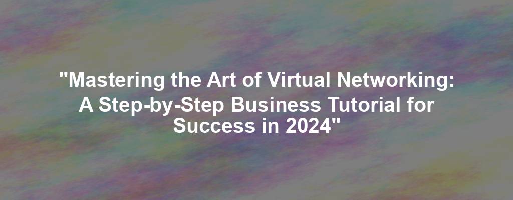 "Mastering the Art of Virtual Networking: A Step-by-Step Business Tutorial for Success in 2024"