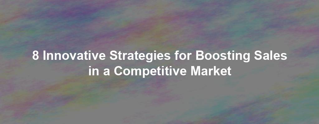 8 Innovative Strategies for Boosting Sales in a Competitive Market
