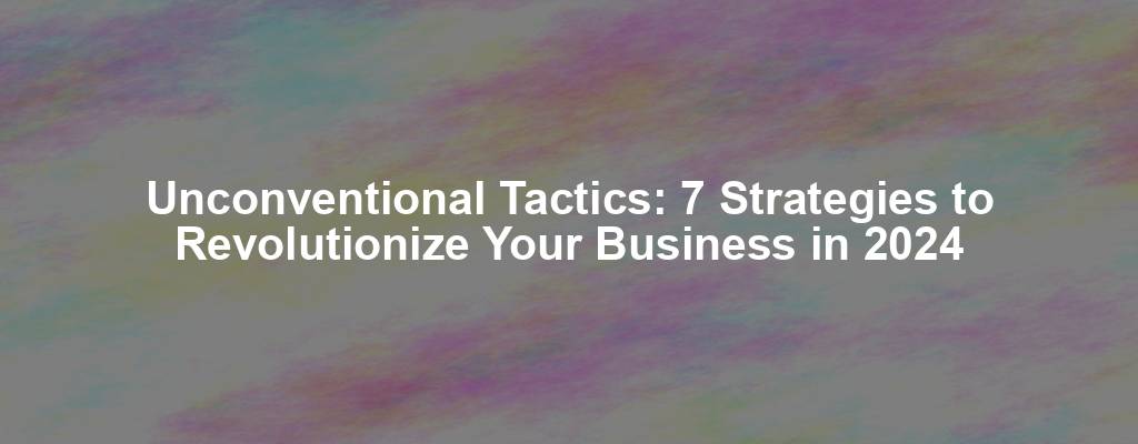 Unconventional Tactics: 7 Strategies to Revolutionize Your Business in 2024