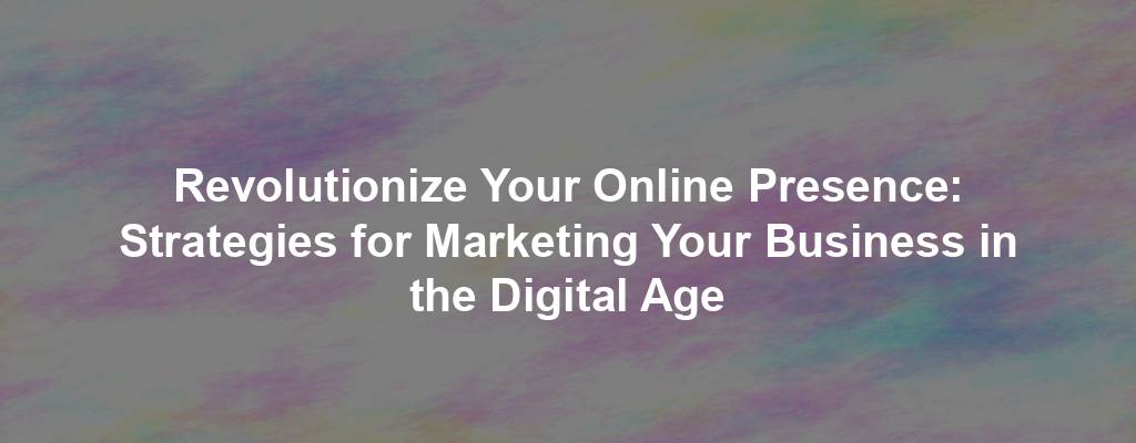 Revolutionize Your Online Presence: Strategies for Marketing Your Business in the Digital Age