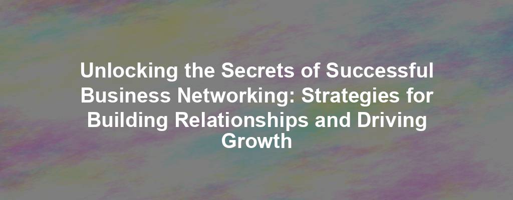 Unlocking the Secrets of Successful Business Networking: Strategies for Building Relationships and Driving Growth