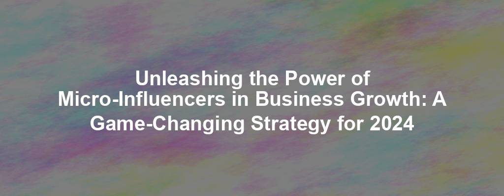 Unleashing the Power of Micro-Influencers in Business Growth: A Game-Changing Strategy for 2024