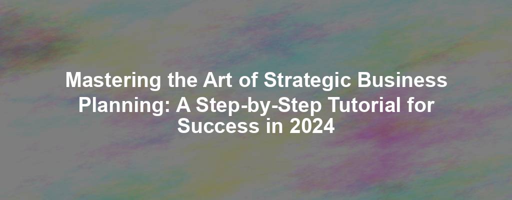Mastering the Art of Strategic Business Planning: A Step-by-Step Tutorial for Success in 2024