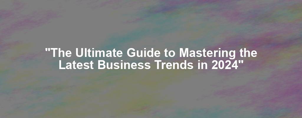 "The Ultimate Guide to Mastering the Latest Business Trends in 2024"