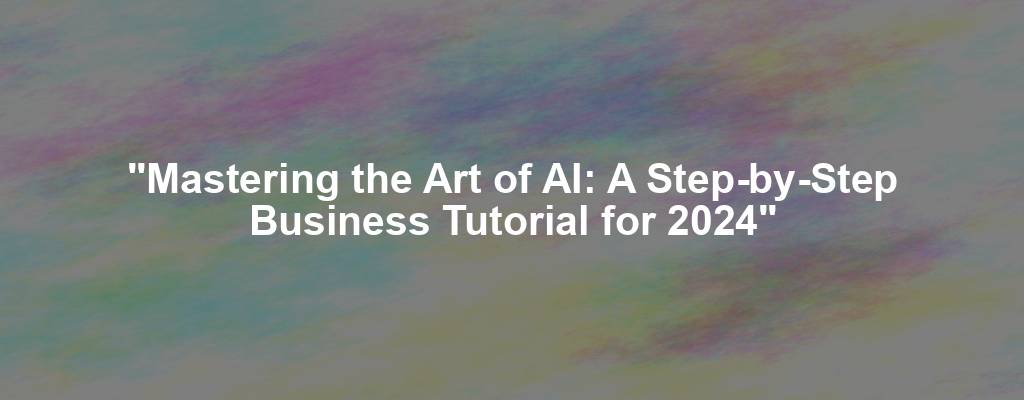 "Mastering the Art of AI: A Step-by-Step Business Tutorial for 2024"