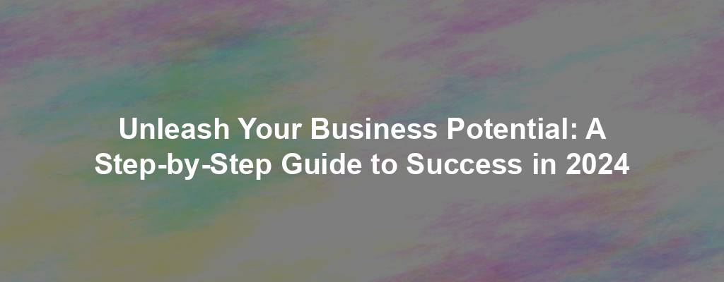 Unleash Your Business Potential: A Step-by-Step Guide to Success in 2024