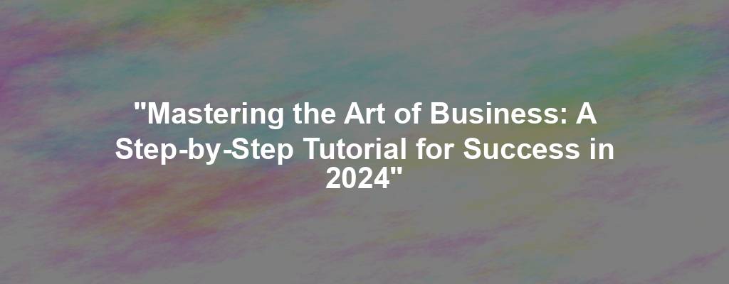 "Mastering the Art of Business: A Step-by-Step Tutorial for Success in 2024"